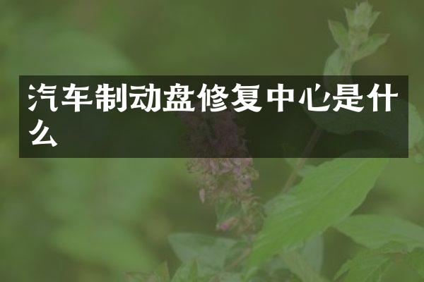 汽车制动盘修复中心是什么