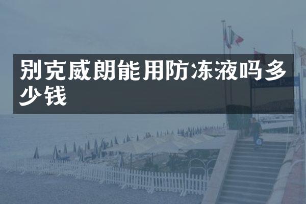 别克威朗能用防冻液吗多少钱