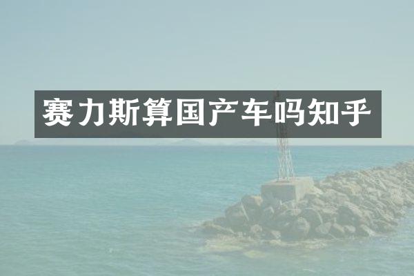赛力斯算国产车吗知乎