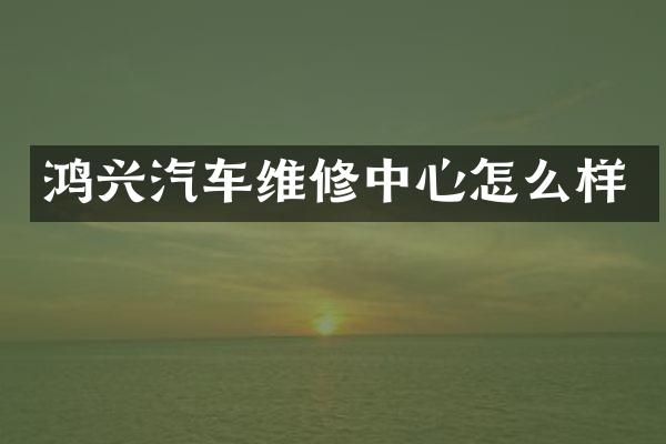 鸿兴汽车维修中心怎么样