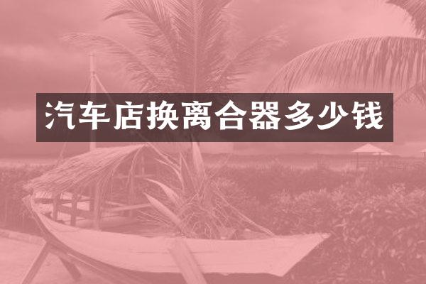 汽车店换离合器多少钱