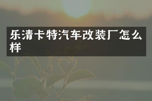 乐清卡特汽车改装厂怎么样