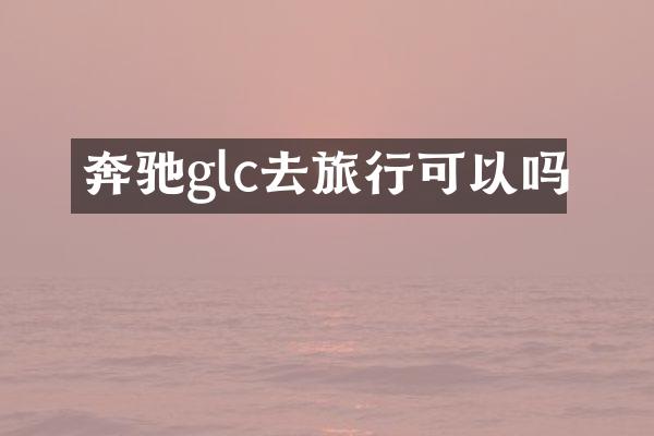 奔驰glc去旅行可以吗