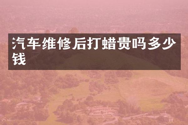 汽车维修后打蜡贵吗多少钱