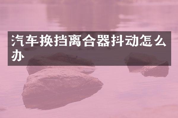 汽车换挡离合器抖动怎么办
