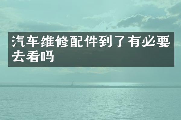 汽车维修配件到了有必要去看吗