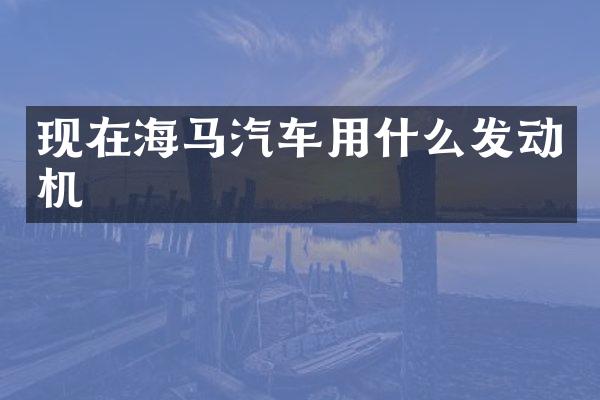 现在海马汽车用什么发动机