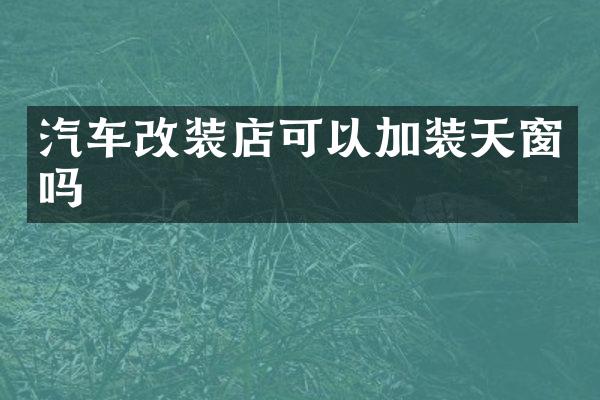 汽车改装店可以加装天窗吗