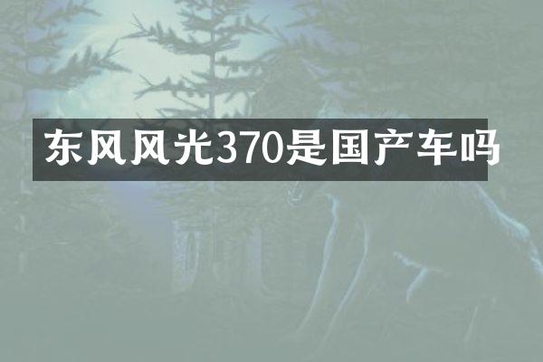 东风风光370是国产车吗