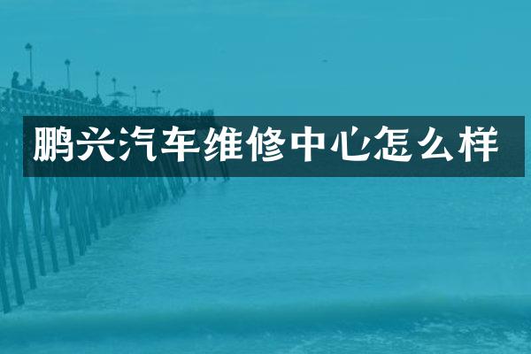 鹏兴汽车维修中心怎么样