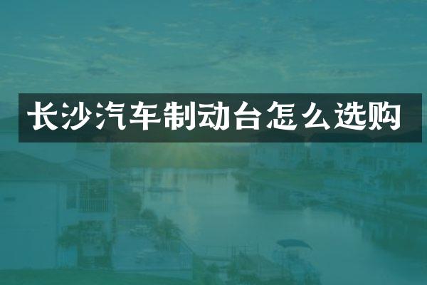 长沙汽车制动台怎么选购