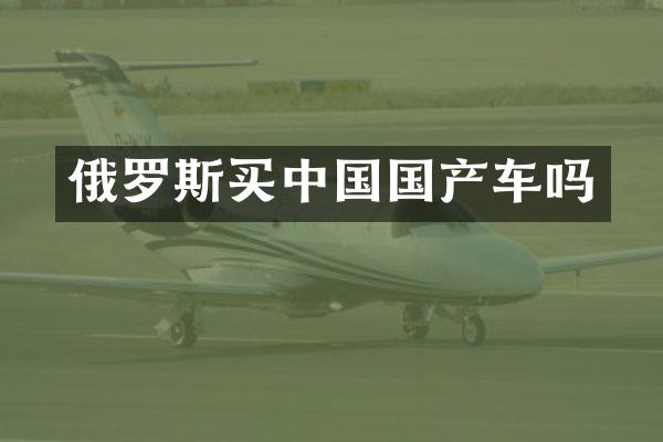 俄罗斯买中国国产车吗