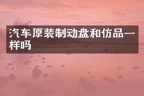 汽车原装制动盘和仿品一样吗