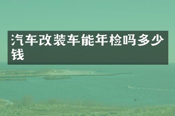 汽车改装车能年检吗多少钱