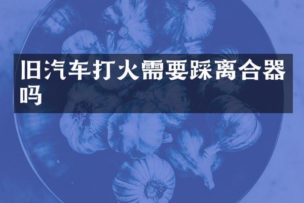 旧汽车打火需要踩离合器吗