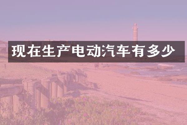 现在生产电动汽车有多少