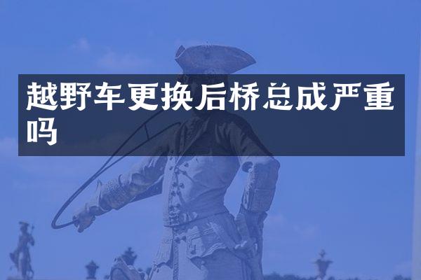 越野车更换后桥总成严重吗