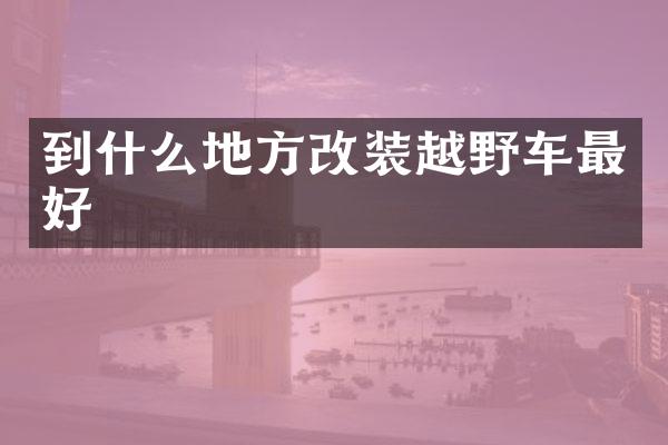到什么地方改装越野车最好