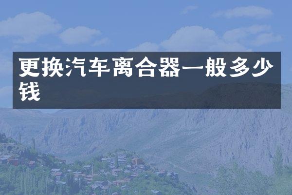 更换汽车离合器一般多少钱