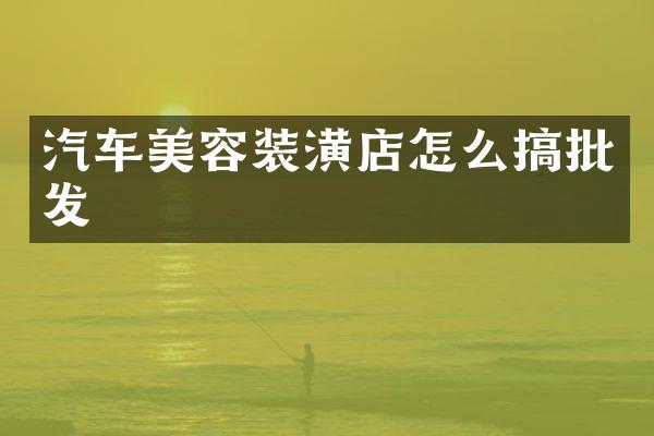 汽车美容装潢店怎么搞批发
