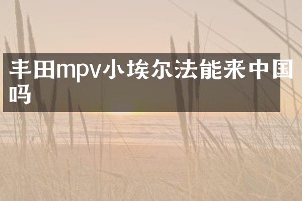 丰田mpv小埃尔法能来中国吗