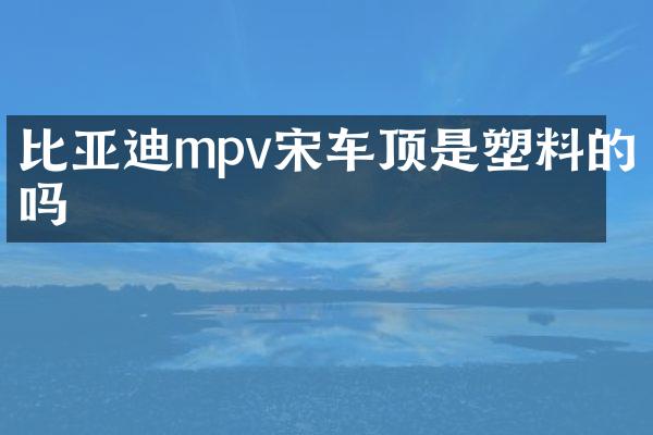 比亚迪mpv宋车顶是塑料的吗