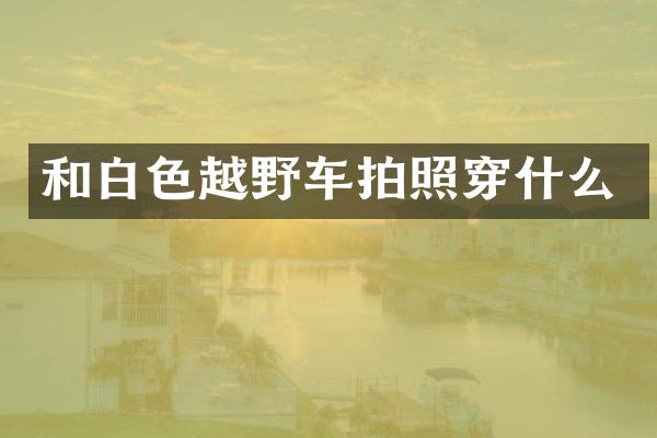和白色越野车拍照穿什么