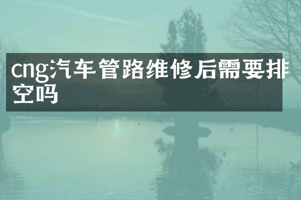 cng汽车管路维修后需要排空吗