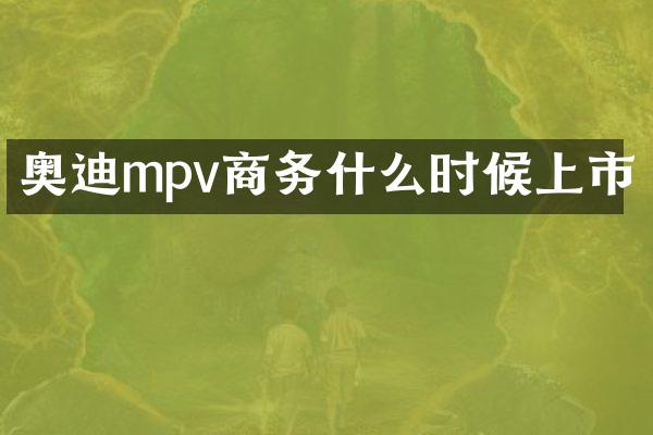 奥迪mpv商务什么时候上市