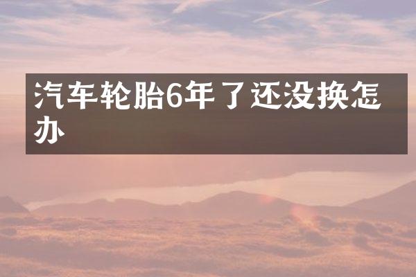 汽车轮胎6年了还没换怎么办
