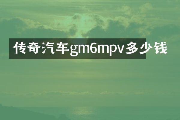 传奇汽车gm6mpv多少钱