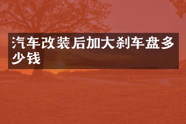 汽车改装后加大刹车盘多少钱