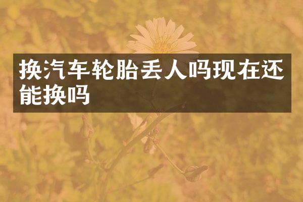 换汽车轮胎丢人吗现在还能换吗