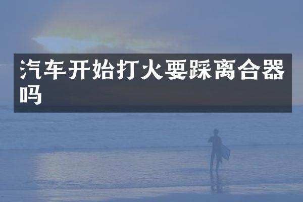 汽车开始打火要踩离合器吗