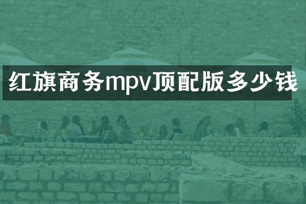 红旗商务mpv顶配版多少钱