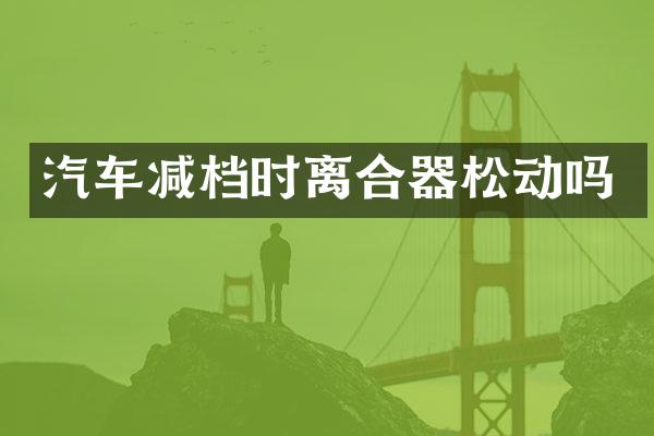 汽车减档时离合器松动吗
