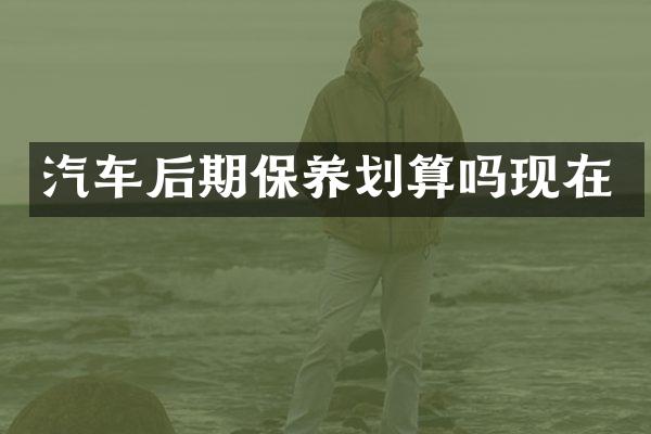 汽车后期保养划算吗现在