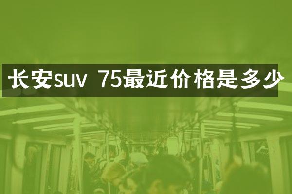 长安suv 75最近价格是多少