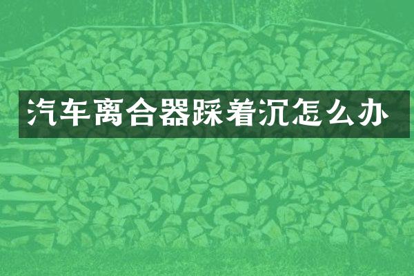 汽车离合器踩着沉怎么办
