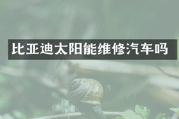 比亚迪太阳能维修汽车吗