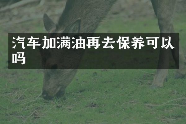汽车加满油再去保养可以吗