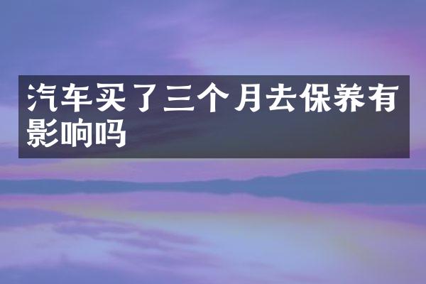 汽车买了三个月去保养有影响吗