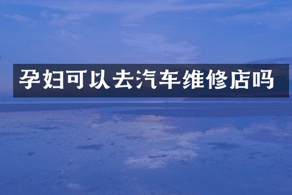 孕妇可以去汽车维修店吗