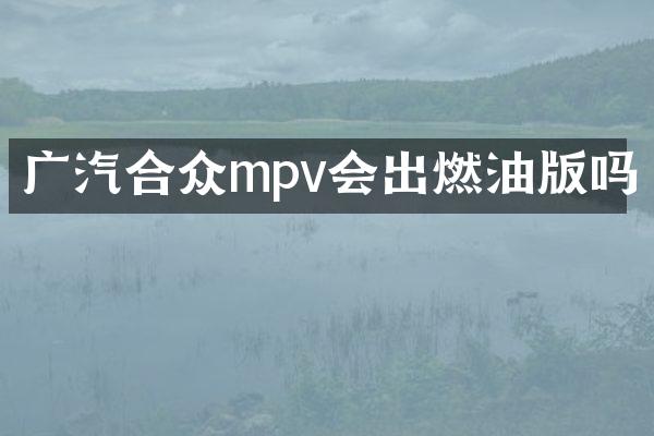 广汽合众mpv会出燃油版吗