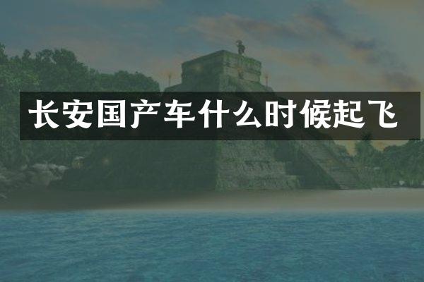 长安国产车什么时候起飞