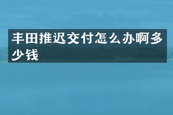 丰田推迟交付怎么办啊多少钱
