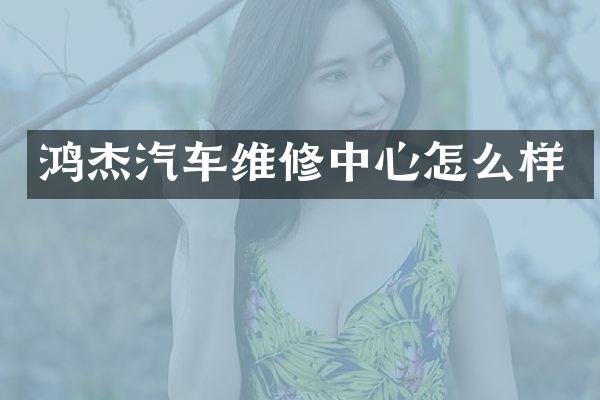 鸿杰汽车维修中心怎么样