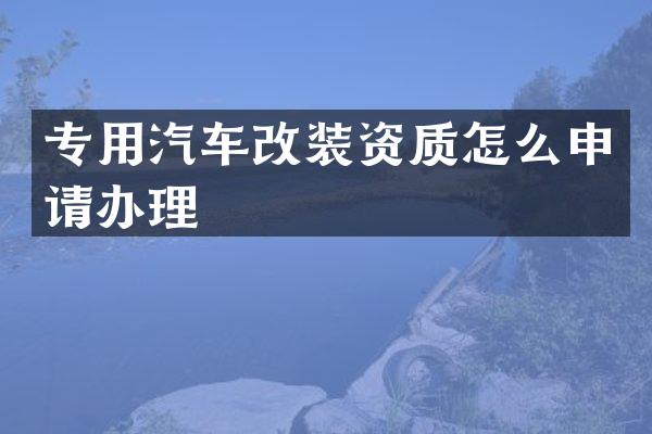 专用汽车改装资质怎么申请办理