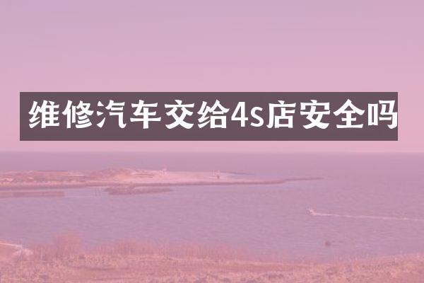 维修汽车交给4s店安全吗