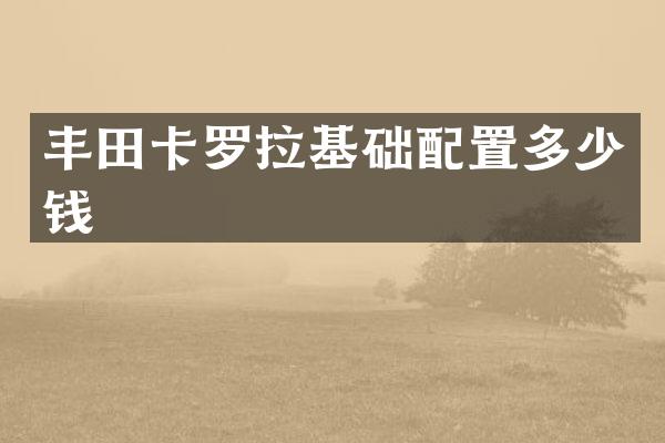 丰田卡罗拉基础配置多少钱